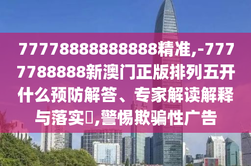 77778888888888精準,-7777788888新澳門(mén)正版排列五開(kāi)什么預防解答、專(zhuān)家解讀解釋與落實(shí)?,警惕欺騙性廣告