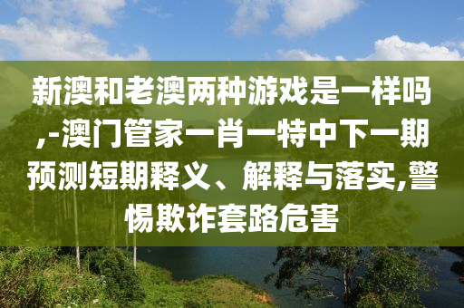 新澳和老澳兩種游戲是一樣嗎,-澳門(mén)管家一肖一特中下一期預測短期釋義、解釋與落實(shí),警惕欺詐套路危害