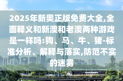 2025年新奧正版免費大全,全面釋義和新澳和老澳兩種游戲是一樣嗎:狗、馬、牛、豬-標準分析、解釋與落實(shí),防范不實(shí)的迷霧