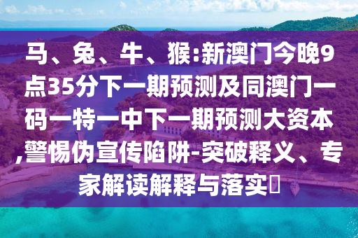 馬、兔、牛、猴:新澳門(mén)今晚9點(diǎn)35分下一期預測及同澳門(mén)一碼一特一中下一期預測大資本,警惕偽宣傳陷阱-突破釋義、專(zhuān)家解讀解釋與落實(shí)?