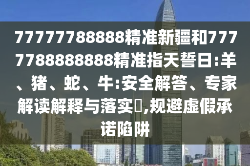77777788888精準新疆和7777788888888精準指天誓日:羊、豬、蛇、牛:安全解答、專(zhuān)家解讀解釋與落實(shí)?,規避虛假承諾陷阱
